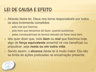 LEI DE CAUSA E EFEITO
 Através desta lei, Deus nos torna responsáveis por todos
os atos livremente cometidos.
 pelo mal que fizemos;
 pelo bem que deixamos de fazer, quando podíamos;
 pelas consequências de termos deixado de fazer esse bem.
 Isto quer dizer que, todo bem ou mal que fizermos hoje,
algo de força equivalente amanhã irá nos beneficiar ou
prejudicar, seja nesta ou em outra vida.
 Sendo assim, o alcance desta lei é muito maior. Ela não
se limita às ações praticadas na encarnação presente.
17
 