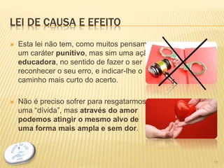 LEI DE CAUSA E EFEITO
 Esta lei não tem, como muitos pensam,
um caráter punitivo, mas sim uma ação
educadora, no sentido de fazer o ser
reconhecer o seu erro, e indicar-lhe o
caminho mais curto do acerto.
 Não é preciso sofrer para resgatarmos
uma “dívida”, mas através do amor
podemos atingir o mesmo alvo de
uma forma mais ampla e sem dor.
18
 