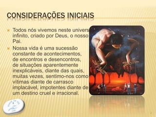 CONSIDERAÇÕES INICIAIS
 Todos nós vivemos neste universo
infinito, criado por Deus, o nosso
Pai.
 Nossa vida é uma sucessão
constante de acontecimentos,
de encontros e desencontros,
de situações aparentemente
inexplicáveis, diante das quais,
muitas vezes, sentimo-nos como
vítimas diante de carrasco
implacável, impotentes diante de
um destino cruel e irracional.
2
 