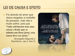 LEI DE CAUSA E EFEITO
 Foi através do amor que
Jesus resgatou a multidão
de pecados, mas não o
muito sofrer, pois que
"todo sofrimento tem uma
causa e desde que se
admita um Deus justo, essa
causa deve ser justa."
(Evangelho Segundo o
Espiritismo, cap.V, item 3)
20
 