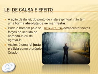 LEI DE CAUSA E EFEITO
 A ação desta lei, do ponto de vista espiritual, não tem
uma forma absoluta de se manifestar.
 Pode o homem pelo seu livre-arbítrio acrescentar novas
forças no sentido de
abrandá-la ou de
agravá-la.
 Assim, é uma lei justa
e sábia como o próprio
Criador.
21
 