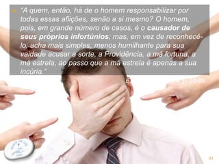  “A quem, então, há de o homem responsabilizar por
todas essas aflições, senão a si mesmo? O homem,
pois, em grande número de casos, é o causador de
seus próprios infortúnios; mas, em vez de reconhecê-
lo, acha mais simples, menos humilhante para sua
vaidade acusar a sorte, a Providência, a má fortuna, a
má estrela, ao passo que a má estrela é apenas a sua
incúria.”
ESE. Cap. V, item 4, p. 98-99.
23
 