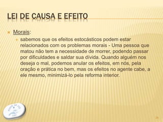 LEI DE CAUSA E EFEITO
 Morais:
 sabemos que os efeitos estocásticos podem estar
relacionados com os problemas morais - Uma pessoa que
matou não tem a necessidade de morrer, podendo passar
por dificuldades e saldar sua dívida. Quando alguém nos
deseja o mal, podemos anular os efeitos, em nós, pela
oração e prática no bem, mas os efeitos no agente cabe, a
ele mesmo, minimizá-lo pela reforma interior.
26
 