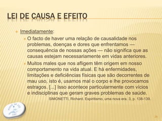 LEI DE CAUSA E EFEITO
 Imediatamente:
 O facto de haver uma relação de causalidade nos
problemas, doenças e dores que enfrentamos —
consequência de nossas ações — não significa que as
causas estejam necessariamente em vidas anteriores.
 Muitos males que nos afligem têm origem em nosso
comportamento na vida atual. E há enfermidades,
limitações e deficiências físicas que são decorrentes de
mau uso, isto é, usamos mal o corpo e lhe provocamos
estragos. [...] Isso acontece particularmente com vícios
e indisciplinas que geram graves problemas de saúde.
SIMONETTI, Richard. Espiritismo, uma nova era. 3, p. 138-139.
28
 
