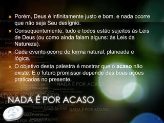  Porém, Deus é infinitamente justo e bom, e nada ocorre
que não seja Seu desígnio.
 Consequentemente, tudo e todos estão sujeitos às Leis
de Deus (ou como ainda falam alguns: às Leis da
Natureza).
 Cada evento ocorre de forma natural, planeada e
lógica.
 O objetivo desta palestra é mostrar que o acaso não
existe. E o futuro promissor depende das boas ações
praticadas no presente.
3
 