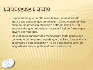 LEI DE CAUSA E EFEITO
 Suponhamos que há 300 anos houve um assassinato
entre duas pessoas que se odiavam. Como consequência,
criou-se um processo obsessivo entre os dois >>> um
assassinato, que produziu um agravo à Lei de Deus e que
deverá ser reparado.
 Os 300 anos transcorridos modificaram tanto aquele que
cometeu o crime quanto aquele que o sofreu. E se a vítima
já perdoou o seu assassino? • E se o assassino vem, ao
longo desse tempo, praticando atos caridosos?
31
 