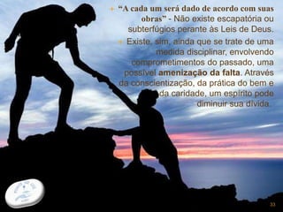  “A cada um será dado de acordo com suas
obras” - Não existe escapatória ou
subterfúgios perante às Leis de Deus.
 Existe, sim, ainda que se trate de uma
medida disciplinar, envolvendo
comprometimentos do passado, uma
possível amenização da falta. Através
da conscientização, da prática do bem e
da caridade, um espírito pode
diminuir sua dívida.
33
 