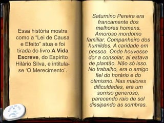 Essa história mostra
como a “Lei de Causa
e Efeito” atua e foi
tirada do livro A Vida
Escreve, do Espírito
Hilário Silva, e intitula-
se ‘O Merecimento’.
34
Saturnino Pereira era
francamente dos
melhores homens.
Amoroso mordomo
familiar. Companheiro dos
humildes. A caridade em
pessoa. Onde houvesse
dor a consolar, aí estava
de plantão. Não só isso.
No trabalho, era o amigo
fiel do horário e do
otimismo. Nas maiores
dificuldades, era um
sorriso generoso,
parecendo raio de sol
dissipando as sombras.
 