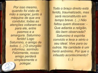 Por isso mesmo,
quando foi visto de
mão a sangrar, junto à
máquina de que era
condutor, todas as
atenções voltaram-se
para ele, entre
pasmos e a
amargura. Saturnino
ferido! Logo
Saturnino, o amigo de
todos. (...) O cirurgião
informou, sorrindo:
Felizmente, nosso
amigo perderá
simplesmente o
polegar.
35
Todo o braço direito está
ferido, traumatizado, mas
será reconstituído em
tempo breve. (...) Não
faltou quem dissesse: -
Que adianta a religião,
tão bem observada?
Saturnino é espírita
convicto e leva a sério o
seu ideal. Vive para ou
outros. Na caridade é um
herói anônimo. Por que o
infausto acontecimento?
(...)
 