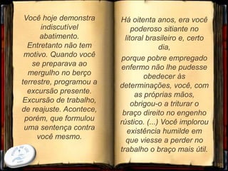 Você hoje demonstra
indiscutível
abatimento.
Entretanto não tem
motivo. Quando você
se preparava ao
mergulho no berço
terrestre, programou a
excursão presente.
Excursão de trabalho,
de reajuste. Acontece,
porém, que formulou
uma sentença contra
você mesmo.
37
Há oitenta anos, era você
poderoso sitiante no
litoral brasileiro e, certo
dia,
porque pobre empregado
enfermo não lhe pudesse
obedecer às
determinações, você, com
as próprias mãos,
obrigou-o a triturar o
braço direito no engenho
rústico. (...) Você implorou
existência humilde em
que viesse a perder no
trabalho o braço mais útil.
 