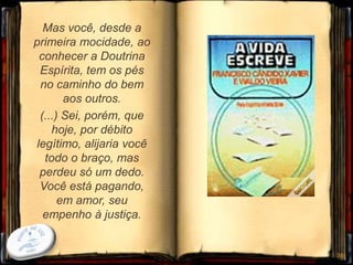 Mas você, desde a
primeira mocidade, ao
conhecer a Doutrina
Espírita, tem os pés
no caminho do bem
aos outros.
(...) Sei, porém, que
hoje, por débito
legítimo, alijaria você
todo o braço, mas
perdeu só um dedo.
Você está pagando,
em amor, seu
empenho à justiça.
38
 