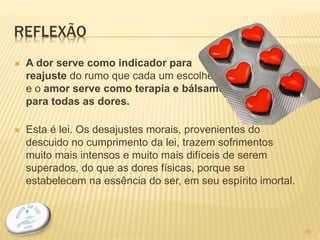 REFLEXÃO
 A dor serve como indicador para
reajuste do rumo que cada um escolheu,
e o amor serve como terapia e bálsamo
para todas as dores.
 Esta é lei. Os desajustes morais, provenientes do
descuido no cumprimento da lei, trazem sofrimentos
muito mais intensos e muito mais difíceis de serem
superados, do que as dores físicas, porque se
estabelecem na essência do ser, em seu espírito imortal.
40
 