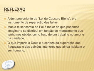 REFLEXÃO
 A dor, proveniente da “Lei de Causa e Efeito”, é o
instrumento de reparação das faltas.
 Mas a misericórdia do Pai é maior do que podemos
imaginar e se distribui em função do merecimento que
tenhamos obtido, como fruto de um trabalho no amor e
na caridade.
 O que importa a Deus é a certeza da superação das
fraquezas e das paixões interiores que ainda habitam o
ser humano.
41
 