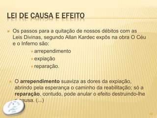 LEI DE CAUSA E EFEITO
 Os passos para a quitação de nossos débitos com as
Leis Divinas, segundo Allan Kardec expôs na obra O Céu
e o Inferno são:
 arrependimento
 expiação
 reparação.
 O arrependimento suaviza as dores da expiação,
abrindo pela esperança o caminho da reabilitação; só a
reparação, contudo, pode anular o efeito destruindo-lhe
a causa. (...)
43
 