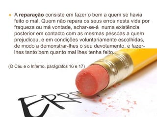 44
 A reparação consiste em fazer o bem a quem se havia
feito o mal. Quem não repara os seus erros nesta vida por
fraqueza ou má vontade, achar-se-á numa existência
posterior em contacto com as mesmas pessoas a quem
prejudicou, e em condições voluntariamente escolhidas,
de modo a demonstrar-lhes o seu devotamento, e fazer-
lhes tanto bem quanto mal lhes tenha feito..
(O Céu e o Inferno, parágrafos 16 e 17)
 