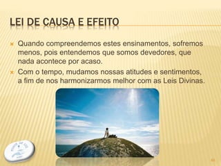 LEI DE CAUSA E EFEITO
 Quando compreendemos estes ensinamentos, sofremos
menos, pois entendemos que somos devedores, que
nada acontece por acaso.
 Com o tempo, mudamos nossas atitudes e sentimentos,
a fim de nos harmonizarmos melhor com as Leis Divinas.
45
 