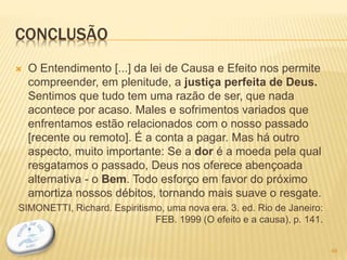 CONCLUSÃO
 O Entendimento [...] da lei de Causa e Efeito nos permite
compreender, em plenitude, a justiça perfeita de Deus.
Sentimos que tudo tem uma razão de ser, que nada
acontece por acaso. Males e sofrimentos variados que
enfrentamos estão relacionados com o nosso passado
[recente ou remoto]. É a conta a pagar. Mas há outro
aspecto, muito importante: Se a dor é a moeda pela qual
resgatamos o passado, Deus nos oferece abençoada
alternativa - o Bem. Todo esforço em favor do próximo
amortiza nossos débitos, tornando mais suave o resgate.
SIMONETTI, Richard. Espiritismo, uma nova era. 3. ed. Rio de Janeiro:
FEB. 1999 (O efeito e a causa), p. 141.
46
 