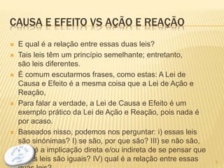 CAUSA E EFEITO VS AÇÃO E REAÇÃO
 E qual é a relação entre essas duas leis?
 Tais leis têm um princípio semelhante; entretanto,
são leis diferentes.
 É comum escutarmos frases, como estas: A Lei de
Causa e Efeito é a mesma coisa que a Lei de Ação e
Reação,
 Para falar a verdade, a Lei de Causa e Efeito é um
exemplo prático da Lei de Ação e Reação, pois nada é
por acaso.
 Baseados nisso, podemos nos perguntar: i) essas leis
são sinónimas? I) se são, por que são? III) se não são,
qual é a implicação direta e/ou indireta de se pensar que
essas leis são iguais? IV) qual é a relação entre essas 6
 