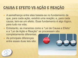 CAUSA E EFEITO VS AÇÃO E REAÇÃO
 A semelhança entre elas baseia-se no fundamento de
que, para cada ação, existirá uma reação; e, para cada
causa, tem-se um efeito. Esse fundamento é algo lógico,
para tudo na vida;
 Entretanto, as maneiras como a “Lei de Causa e Efeito”
e a ”Lei de Ação e Reação” se processam são
completamente diferentes.
 As principais diferenças
entre essas duas leis são:
7
 