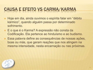 CAUSA E EFEITO VS CARMA/KARMA
 Hoje em dia, ainda ouvimos o espírita falar em “débito
kármico”, quando alguém passa por determinado
sofrimento.
 E o que é o Karma? A expressão não consta da
Codificação. Ela pertence ao hinduísmo e ao budismo.
 Essa palavra define as consequências de nossas ações,
boas ou más, que geram reações que nos atingem na
mesma intensidade, nesta encarnação ou nas próximas.
9
 