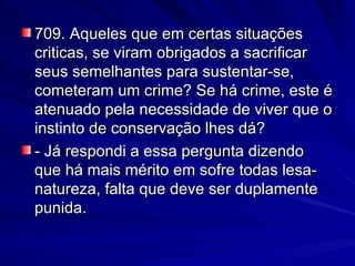 709. Aqueles que em certas situações criticas, se viram obrigados a sacrificar seus semelhantes para sustentar-se, cometeram um crime? Se há crime, este é atenuado pela necessidade de viver que o instinto de conservação lhes dá? - Já respondi a essa pergunta dizendo que há mais mérito em sofre todas lesa-natureza, falta que deve ser duplamente punida. 