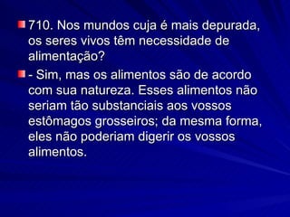 710. Nos mundos cuja é mais depurada, os seres vivos têm necessidade de alimentação? - Sim, mas os alimentos são de acordo com sua natureza. Esses alimentos não seriam tão substanciais aos vossos estômagos grosseiros; da mesma forma, eles não poderiam digerir os vossos alimentos. 