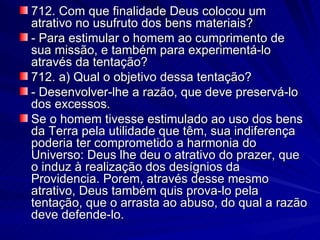 712. Com que finalidade Deus colocou um atrativo no usufruto dos bens materiais? - Para estimular o homem ao cumprimento de sua missão, e também para experimentá-lo através da tentação? 712. a) Qual o objetivo dessa tentação? - Desenvolver-lhe a razão, que deve preservá-lo dos excessos. Se o homem tivesse estimulado ao uso dos bens da Terra pela utilidade que têm, sua indiferença poderia ter comprometido a harmonia do Universo: Deus lhe deu o atrativo do prazer, que o induz à realização dos desígnios da Providencia. Porem, através desse mesmo atrativo, Deus também quis prova-lo pela tentação, que o arrasta ao abuso, do qual a razão deve defende-lo. 