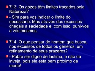 713. Os gozos têm limites traçados pela Natureza? - Sim para vos indicar o limite do necessário. Mas através dos excessos chegais a saciedade e, com isso, puni-vos a vós mesmos. 714. O que pensar do homem que busca, nos excessos de todos os gêneros, um refinamento de seus prazeres? - Pobre ser digno de lastima, e não de inveja, pois ele esta bem próximo da morte! 