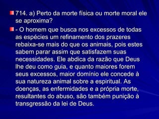 714. a) Perto da morte física ou morte moral ele se aproxima? - O homem que busca nos excessos de todas as espécies um refinamento dos prazeres rebaixa-se mais do que os animais, pois estes sabem parar assim que satisfazem suas necessidades. Ele abdica da razão que Deus lhe deu como guia, e quanto maiores forem seus excessos, maior domínio ele concede à sua natureza animal sobre a espiritual. As doenças, as enfermidades e a própria morte, resultantes do abuso, são também punição à transgressão da lei de Deus. 