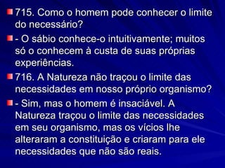 715. Como o homem pode conhecer o limite do necessário? - O sábio conhece-o intuitivamente; muitos só o conhecem à custa de suas próprias experiências. 716. A Natureza não traçou o limite das necessidades em nosso próprio organismo? - Sim, mas o homem é insaciável. A Natureza traçou o limite das necessidades em seu organismo, mas os vícios lhe alteraram a constituição e criaram para ele necessidades que não são reais. 