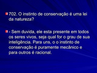 702. O instinto de conservação é uma lei da natureza? - Sem duvida, ele esta presente em todos os seres vivos, seja qual for o grau de sua inteligência. Para uns, o o instinto de conservação é puramente mecânico e para outros é racional. 