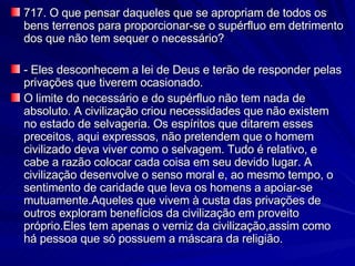717. O que pensar daqueles que se apropriam de todos os bens terrenos para proporcionar-se o supérfluo em detrimento dos que não tem sequer o necessário? - Eles desconhecem a lei de Deus e terão de responder pelas privações que tiverem ocasionado. O limite do necessário e do supérfluo não tem nada de absoluto. A civilização criou necessidades que não existem no estado de selvageria. Os espíritos que ditarem esses preceitos, aqui expressos, não pretendem que o homem civilizado deva viver como o selvagem. Tudo é relativo, e cabe a razão colocar cada coisa em seu devido lugar. A civilização desenvolve o senso moral e, ao mesmo tempo, o sentimento de caridade que leva os homens a apoiar-se mutuamente.Aqueles que vivem à custa das privações de outros exploram benefícios da civilização em proveito próprio.Eles tem apenas o verniz da civilização,assim como há pessoa que só possuem a máscara da religião. 