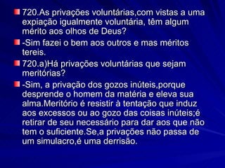 720.As privações voluntárias,com vistas a uma expiação igualmente voluntária, têm algum mérito aos olhos de Deus? -Sim fazei o bem aos outros e mas méritos tereis. 720.a)Há privações voluntárias que sejam meritórias?  -Sim, a privação dos gozos inúteis,porque  desprende o homem da matéria e eleva sua alma.Meritório é resistir à tentação que induz aos excessos ou ao gozo das coisas inúteis;é retirar de seu necessário para dar aos que não tem o suficiente.Se,a privações não passa de um simulacro,é uma derrisão. 
