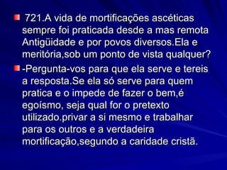 721.A vida de mortificações ascéticas  sempre foi praticada desde a mas remota Antigüidade e por povos diversos.Ela e meritória,sob um ponto de vista qualquer? -Pergunta-vos para que ela serve e tereis a resposta.Se ela só serve para quem  pratica e o impede de fazer o bem,é egoísmo, seja qual for o pretexto utilizado.privar a si mesmo e trabalhar para os outros e a verdadeira mortificação,segundo a caridade cristã. 