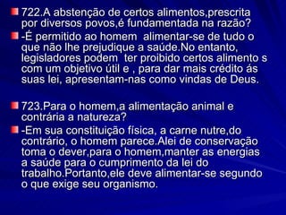 722.A abstenção de certos alimentos,prescrita por diversos povos,é fundamentada na razão? -É permitido ao homem  alimentar-se de tudo o que não lhe prejudique a saúde.No entanto, legisladores podem  ter proibido certos alimento s com um objetivo útil e , para dar mais crédito ás  suas lei, apresentam-nas como vindas de Deus. 723.Para o homem,a alimentação animal e contrária a natureza? -Em sua constituição física, a carne nutre,do contrário, o homem parece.Alei de conservação toma o dever,para o homem,manter as energias a saúde para o cumprimento da lei do trabalho.Portanto,ele deve alimentar-se segundo o que exige seu organismo. 