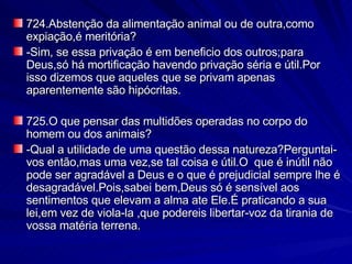 724.Abstenção da alimentação animal ou de outra,como expiação,é meritória? -Sim, se essa privação é em beneficio dos outros;para Deus,só há mortificação havendo privação séria e útil.Por isso dizemos que aqueles que se privam apenas aparentemente são hipócritas. 725.O que pensar das multidões operadas no corpo do homem ou dos animais? -Qual a utilidade de uma questão dessa natureza?Perguntai-vos então,mas uma vez,se tal coisa e útil.O  que é inútil não pode ser agradável a Deus e o que é prejudicial sempre lhe é desagradável.Pois,sabei bem,Deus só é sensível aos sentimentos que elevam a alma ate Ele.É praticando a sua lei,em vez de viola-la ,que podereis libertar-voz da tirania de vossa matéria terrena. 