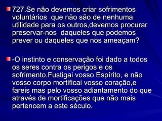 727.Se não devemos criar sofrimentos voluntários  que não são de nenhuma utilidade para os outros,devemos procurar preservar-nos  daqueles que podemos prever ou daqueles que nos ameaçam? -O instinto e conservação foi dado a todos os seres contra os perigos e os sofrimento.Fustigai vosso Espírito, e não vosso corpo mortificai vosso coração,e fareis mas pelo vosso adiantamento do que através de mortificações que não mais pertencem a este século.  