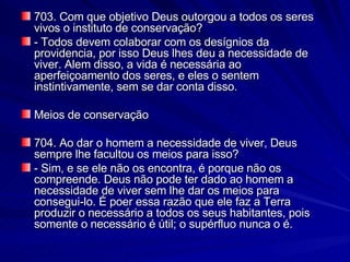 703. Com que objetivo Deus outorgou a todos os seres vivos o instituto de conservação? - Todos devem colaborar com os desígnios da providencia, por isso Deus lhes deu a necessidade de viver. Alem disso, a vida é necessária ao aperfeiçoamento dos seres, e eles o sentem instintivamente, sem se dar conta disso. Meios de conservação 704. Ao dar o homem a necessidade de viver, Deus sempre lhe facultou os meios para isso? - Sim, e se ele não os encontra, é porque não os compreende. Deus não pode ter dado ao homem a necessidade de viver sem lhe dar os meios para consegui-lo. É poer essa razão que ele faz a Terra produzir o necessário a todos os seus habitantes, pois somente o necessário é útil; o supérfluo nunca o é. 