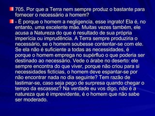 705. Por que a Terra nem sempre produz o bastante para fornecer o necessário a homem? - É porque o homem a negligencia, esse ingrato! Ela é, no entanto, uma excelente mãe. Muitas vezes também, ele acusa a Natureza do que é resultado de sua própria imperícia ou imprudência. A Terra sempre produziria o necessário, se o homem soubesse contentar-se com ele. Se ela não é suficiente a todas as necessidades, é porque o homem emprega no supérfluo o que poderia ser destinado ao necessário. Vede o árabe no deserto: ele sempre encontra do que viver, porque não criou para si necessidades fictícias, o homem deve espantar-se por não encontrar nada no dia seguinte? Tem razão de lastimar-se, caso seja pego de surpresa quando chegar o tempo da escassez? Na verdade eu vos digo, não é a natureza que é imprevidente, é o homem que não sabe ser moderado. 