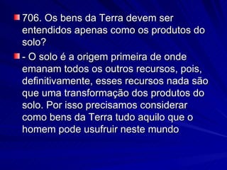 706. Os bens da Terra devem ser entendidos apenas como os produtos do solo? - O solo é a origem primeira de onde emanam todos os outros recursos, pois, definitivamente, esses recursos nada são que uma transformação dos produtos do solo. Por isso precisamos considerar como bens da Terra tudo aquilo que o homem pode usufruir neste mundo 