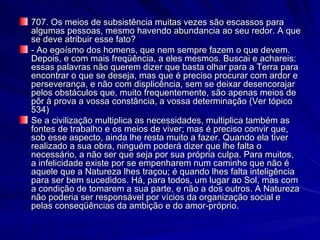 707. Os meios de subsistência muitas vezes são escassos para algumas pessoas, mesmo havendo abundancia ao seu redor. A que se deve atribuir esse fato? - Ao egoísmo dos homens, que nem sempre fazem o que devem. Depois, e com mais freqüência, a eles mesmos. Buscai e achareis: essas palavras não querem dizer que basta olhar para a Terra para encontrar o que se deseja, mas que é preciso procurar com ardor e perseverança, e não com displicência, sem se deixar desencorajar pelos obstáculos que, muito frequentemente, são apenas meios de pôr à prova a vossa constância, a vossa determinação (Ver tópico 534) Se a civilização multiplica as necessidades, multiplica também as fontes de trabalho e os meios de viver; mas é preciso convir que, sob esse aspecto, ainda lhe resta muito a fazer. Quando ela tiver realizado a sua obra, ninguém poderá dizer que lhe falta o necessário, a não ser que seja por sua própria culpa. Para muitos, a infelicidade existe por se empenharem num caminho que não é aquele que a Natureza lhes traçou; é quando lhes falta inteligência para ser bem sucedidos. Há, para todos, um lugar ao Sol, mas com a condição de tomarem a sua parte, e não a dos outros. A Natureza não poderia ser responsável por vícios da organização social e pelas conseqüências da ambição e do amor-próprio. 