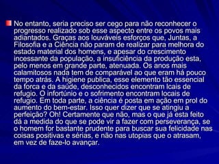 No entanto, seria preciso ser cego para não reconhecer o progresso realizado sob esse aspecto entre os povos mais adiantados. Graças aos louváveis esforços que, Juntas, a Filosofia e a Ciência não param de realizar para melhora do estado material dos homens, e apesar do crescimento incessante da população, a insuficiência da produção esta, pelo menos em grande parte, atenuada. Os anos mais calamitosos nada tem de comparável ao que eram há pouco tempo atrás. A higiene publica, esse elemento tão essencial da forca e da saúde, desconhecidos encontram lcais de refugio. O infortúnio e o sofrimento encontram locais de refugio. Em toda parte, a ciência é posta em ação em prol do aumento do bem-estar. Isso quer dizer que se atingiu a perfeição? Oh! Certamente que não, mas o que já esta feito dá a medida do que se pode vir a fazer com perseverança, se o homem for bastante prudente para buscar sua felicidade nas coisas positivas e sérias, e não nas utopias que o atrasam, em vez de faze-lo avançar. 