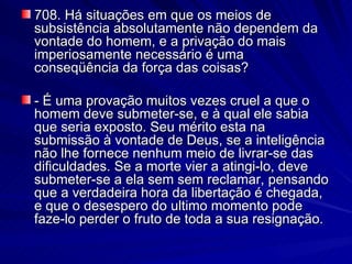 708. Há situações em que os meios de subsistência absolutamente não dependem da vontade do homem, e a privação do mais imperiosamente necessário é uma conseqüência da força das coisas? - É uma provação muitos vezes cruel a que o homem deve submeter-se, e à qual ele sabia que seria exposto. Seu mérito esta na submissão à vontade de Deus, se a inteligência não lhe fornece nenhum meio de livrar-se das dificuldades. Se a morte vier a atingi-lo, deve submeter-se a ela sem sem reclamar, pensando que a verdadeira hora da libertação é chegada, e que o desespero do ultimo momento pode faze-lo perder o fruto de toda a sua resignação. 