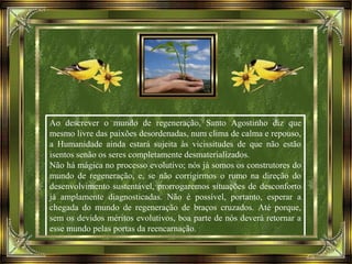 Ao descrever o mundo de regeneração, Santo Agostinho diz que
mesmo livre das paixões desordenadas, num clima de calma e repouso,
a Humanidade ainda estará sujeita às vicissitudes de que não estão
isentos senão os seres completamente desmaterializados.
Não há mágica no processo evolutivo; nós já somos os construtores do
mundo de regeneração, e, se não corrigirmos o rumo na direção do
desenvolvimento sustentável, prorrogaremos situações de desconforto
já amplamente diagnosticadas. Não é possível, portanto, esperar a
chegada do mundo de regeneração de braços cruzados. Até porque,
sem os devidos méritos evolutivos, boa parte de nós deverá retornar a
esse mundo pelas portas da reencarnação.
 