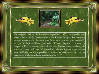 Na pergunta 705 de “O Livro dos Espíritos” (1857), no capítulo que
versa sobre a Lei de Conservação, Allan Kardec indaga: “Por que nem
sempre a terra produz bastante para fornecer ao homem o necessário?”,
ao que a Espiritualidade responde: “É que, ingrato, o homem a
despreza! Ela, no entanto, é excelente mãe. Muitas vezes, também, ele
acusa a Natureza do que só é resultado da sua imperícia ou da sua
imprevidência. A terra produziria sempre o necessário, se com o
necessário soubesse o homem contentar-se (...)”
 