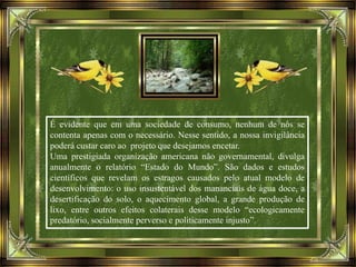 É evidente que em uma sociedade de consumo, nenhum de nós se
contenta apenas com o necessário. Nesse sentido, a nossa invigilância
poderá custar caro ao projeto que desejamos encetar.
Uma prestigiada organização americana não governamental, divulga
anualmente o relatório “Estado do Mundo”. São dados e estudos
científicos que revelam os estragos causados pelo atual modelo de
desenvolvimento: o uso insustentável dos mananciais de água doce, a
desertificação do solo, o aquecimento global, a grande produção de
lixo, entre outros efeitos colaterais desse modelo “ecologicamente
predatório, socialmente perverso e politicamente injusto”.
 