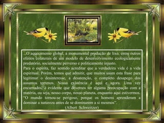...O aquecimento global, a monumental produção de lixo, entre outros
efeitos colaterais de um modelo de desenvolvimento ecologicamente
predatório, socialmente perverso e politicamente injusto.
Para o espírita, faz sentido acreditar que a verdadeira vida é a vida
espiritual. Porém, temos que admitir, que muitos usam esta frase para
legitimar o desinteresse, a desatenção, o completo desapego dos
assuntos terrenos. Nossa existência é aqui e agora. Uma vez
encarnados, é evidente que devemos ter alguma preocupação com a
matéria, ou seja, nosso corpo, nosso planeta, enquanto aqui estivermos.
“O mundo tornou-se perigoso, porque os homens aprenderam a
dominar a natureza antes de se dominarem a si mesmos”.
(Albert Schweitzer)
 