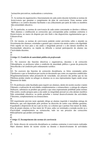 1actuacións preventivas, reeducadoras e correctoras.
 2
 32. As normas de organización e funcionamento de cada centro docente incluirán as normas de
 4convivencia que garantan o cumprimento do plan de convivencia. Estas normas serán
 5públicas e os centros docentes facilitarán o seu coñecemento por parte de todos os membros
 6da comunidade educativa.
 7
 83. En particular, as normas de convivencia de cada centro concretarán os dereitos e deberes
 9dos alumnos e establecerán as correccións que correspondan polas condutas contrarias á
10convivencia, no marco do disposto por este título e das disposicións regulamentarias que o
11desenvolvan.
12
134. Así mesmo, as normas de convivencia poderán conter previsións sobre o atuendo ou
14vestimenta dos alumnos, orientadas a garantir que o mesmo non atente contra a súa dignidade
15nin supoña un risco para a súa saúde e integridade persoal e a dos demais membros da
16comunidade educativa, ou impida ou dificulte a normal participación do alumno nas
17actividades docentes.
18
19
20Artigo 11. Condición de autoridade pública do profesorado
21
221. No exercicio das funcións directivas e organizativas, docentes e de corrección
23disciplinaria, os profesores teñen a condición de autoridade pública e gozan da protección
24recoñecida a tal condición polo ordenamento xurídico.
25
262. No exercicio das funcións de corrección disciplinaria, os feitos constatados polos
27profesores e que se formalicen por escrito en documento que conte cos requisitos establecidos
28regulamentariamente teñen presunción de veracidade, sen prexuízo das probas que na súa
29defensa poidan sinalar ou achegar os alumnos ou os seus representantes legais cando sexan
30menores de idade.
31
323. Os profesores están facultados para requirir aos alumnos, dentro do recinto escolar e tamén
33durante a realización de actividades complementarias e extraescolares, a entrega de calquera
34obxecto, substancia ou produto que porten e que estea expresamente prohibido polas normas
35do centro, resulte perigoso para a súa saúde ou integridade persoal ou a dos demais membros
36da comunidade educativa, ou poida perturbar o normal desenvolvemento das actividades
37docentes, complementarias ou extraescolares.
38
39O requirimento previsto neste apartado obriga ao alumno requirido á inmediata entrega do
40obxecto, que será depositado polo profesor na dirección do centro coas debidas garantías,
41quedando a disposición da nai e pai ou titor, se o alumno que o portase fose menor de idade,
42ou do propio alumno, se fose maior de 18 anos, unha vez terminada a xornada escolar ou a
43actividade complementaria ou extraescolar, todo iso sen prexuízo das correccións
44disciplinarias que poidan corresponder.
45
46
47Artigo 12. Incumprimento das normas de convivencia
48
491. Serán obxecto de corrección disciplinaria as condutas contrarias á convivencia realizadas
50por alumnos dentro do recinto escolar ou durante o desenvolvemento de actividades


 1                                             12
 