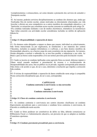 1complementarias e extraescolares, así como durante a prestación dos servizos de comedor e
 2transporte escolar.
 3
 42. Así mesmo, poderán corrixirse disciplinariamente as condutas dos alumnos que, aínda que
 5realizadas fóra do recinto escolar, estean motivadas ou directamente relacionadas coa vida
 6escolar e afecten aos seus compañeiros ou a outros membros da comunidade educativa e, en
 7particular, as actuacións que constitúan acoso escolar consonte ao establecido polo artigo 26.
 8As condutas realizadas mediante o uso de medios electrónicos, telemáticos ou tecnolóxicos
 9que teñan conexión coa actividade escolar considéranse incluídas no ámbito de aplicación
10desta lei.
11
12
13Artigo 13. Responsabilidade e reparación de danos
14
151. Os alumnos están obrigados a reparar os danos que causen, individual ou colectivamente,
16de forma intencionada ou por neglixencia, ás instalacións e aos materiais dos centros
17docentes, incluídos os equipos informáticos e o software, e aos bens doutros membros da
18comunidade educativa, ou a facerse cargo do custo económico da súa reparación. Así mesmo,
19están obrigados a restituír o subtraído ou, se non fose posible, a indemnizar o seu valor. As
20nais e pais ou titores serán responsables civís nos termos previstos pola lexislación vixente.
21
222. Cando se incorra en condutas tipificadas como agresión física ou moral, deberase reparar o
23dano moral causado mediante a presentación de escusas e o recoñecemento da
24responsabilidade dos actos, ben en público ou en privado, segundo corresponda pola natureza
25dos feitos e de acordo co que, de ser o caso, determine a resolución que impoña a corrección
26da conduta.
27
283. O réxime de responsabilidade e reparación de danos establecido neste artigo é compatible
29coas correccións disciplinarias que, de ser o caso, correspondan.
30
31
32                                        CAPÍTULO II
33                    Condutas contrarias á convivencia e a súa corrección
34
35                                           Sección 1.ª
36                               Condutas contrarias á convivencia
37
38
39Artigo 14. Clases de condutas contrarias á convivencia
40
411. As condutas contrarias á convivencia nos centros docentes clasifícanse en condutas
42gravemente prexudiciais para a convivencia e condutas leves contrarias á convivencia, de
43acordo co establecido nesta sección.
44
452. Cando os feitos puidesen ser constitutivos de delito ou falta, deberán comunicarse ao
46Ministerio Fiscal e á Administración educativa, sen prexuízo de que se adopten as medidas
47cautelares oportunas.
48
49
50Artigo 15. Condutas gravemente prexudiciais para a convivencia.


 1                                             13
 