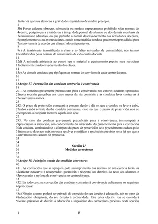 1anterior que non alcancen a gravidade requirida no devandito precepto.
 2
 3b) Portar calquera obxecto, substancia ou produto expresamente prohibido polas normas do
 4centro, perigoso para a saúde ou a integridade persoal do alumno ou dos demais membros da
 5comunidade educativa, ou que perturbe o normal desenvolvemento das actividades docentes,
 6complementarias ou extraescolares, cando non constitúa conduta gravemente prexudicial para
 7a convivencia de acordo coa alínea j) do artigo anterior.
 8
 9c) A inasistencia inxustificada a clase e as faltas reiteradas de puntualidade, nos termos
10establecidos polas normas de convivencia de cada centro docente.
11
12d) A reiterada asistencia ao centro sen o material e equipamento preciso para participar
13activamente no desenvolvemento das clases.
14
15e) As demais condutas que tipifiquen as normas de convivencia cada centro docente.
16
17
18Artigo 17. Prescrición das condutas contrarias á convivencia
19
201. As condutas gravemente prexudiciais para a convivencia nos centros docentes tipificadas
21nesta sección prescriben aos catro meses da súa comisión e as condutas leves contrarias á
22convivencia ao mes.
23
242. O prazo de prescrición comezará a contarse desde o día en que a conduta se levo a cabo,
25salvo cando se trate dunha conduta continuada, caso no que o prazo de prescrición non se
26empezará a computar mentres aquela non cese.
27
283. No caso das condutas gravemente prexudiciais para a convivencia, interromperá a
29prescrición a iniciación, con coñecemento do interesado, do procedemento para a corrección
30da conduta, continuándose o cómputo do prazo de prescrición se o procedemento caduca polo
31transcurso do prazo máximo para resolver e notificar a resolución previsto nesta lei sen que a
32devandita notificación se producise.
33
34
35                                          Sección 2.ª
36                                     Medidas correctoras
37
38
39Artigo 18. Principios xerais das medidas correctoras
40
411. As correccións que se apliquen polo incumprimento das normas de convivencia terán un
42carácter educativo e recuperador, garantirán o respecto dos dereitos do resto dos alumnos e
43procurarán a mellora da convivencia no centro docente.
44
452. En todo caso, na corrección das condutas contrarias á convivencia aplicaranse os seguintes
46principios:
47
48a) Ningún alumno poderá ser privado do exercicio do seu dereito á educación, nin no caso da
49educación obrigatoria, do seu dereito á escolaridade. Para estes efectos, non se entenderá
50como privación do dereito á educación a imposición das correccións previstas nesta sección


 1                                             15
 